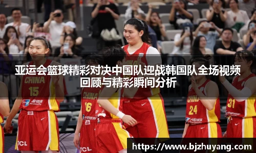 亚运会篮球精彩对决中国队迎战韩国队全场视频回顾与精彩瞬间分析